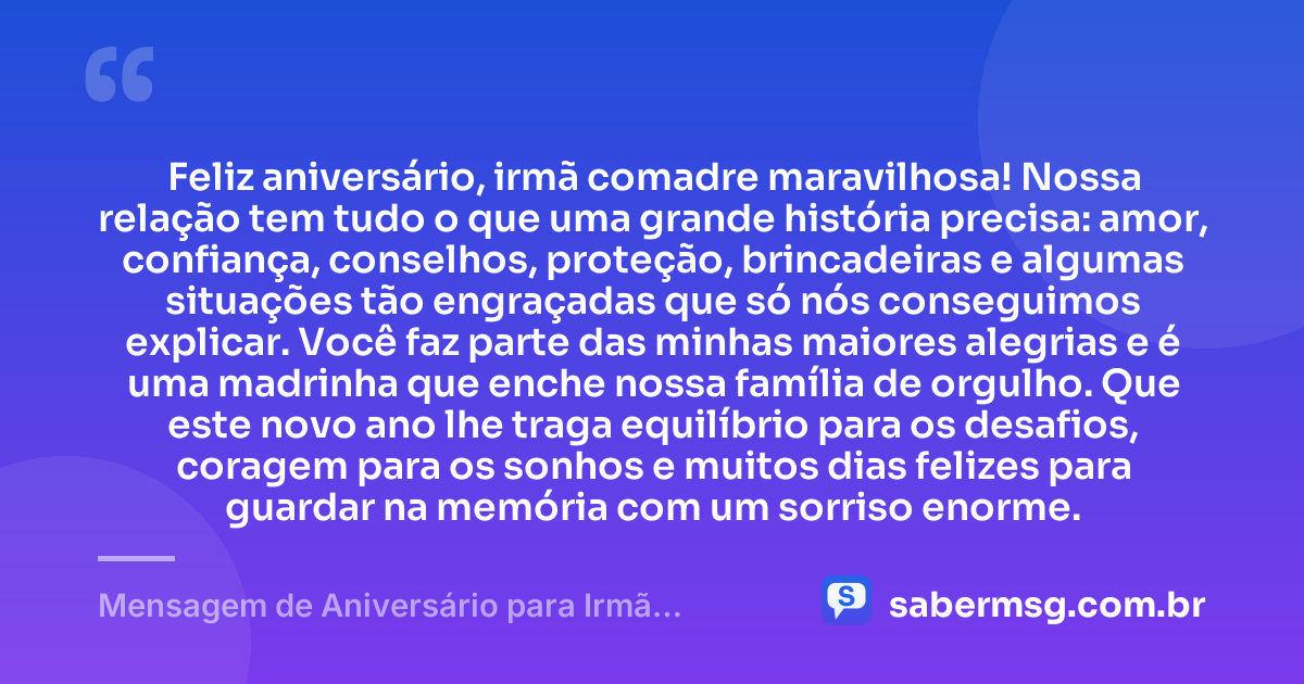 Feliz aniversário, irmã comadre maravilhosa! Nossa relação tem tudo o que uma grande história precisa: amor, confiança, conselhos, proteção, brincadeiras e algumas situações tão engraçadas que só nós conseguimos explicar. Você faz parte das minhas maiores alegrias e é uma madrinha que enche nossa família de orgulho. Que este novo ano lhe traga equilíbrio para os desafios, coragem para os sonhos e muitos dias felizes para guardar na memória com um sorriso enorme. — Mensagem de Aniversário para Irmã Comadre Engraçada