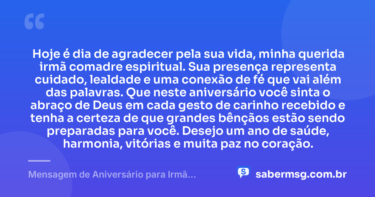 Hoje é dia de agradecer pela sua vida, minha querida irmã comadre espiritual. Sua presença representa cuidado, lealdade e uma conexão de fé que vai além das palavras. Que neste aniversário você sinta o abraço de Deus em cada gesto de carinho recebido e tenha a certeza de que grandes bênçãos estão sendo preparadas para você. Desejo um ano de saúde, harmonia, vitórias e muita paz no coração. — Mensagem de Aniversário para Irmã Comadre Espiritual