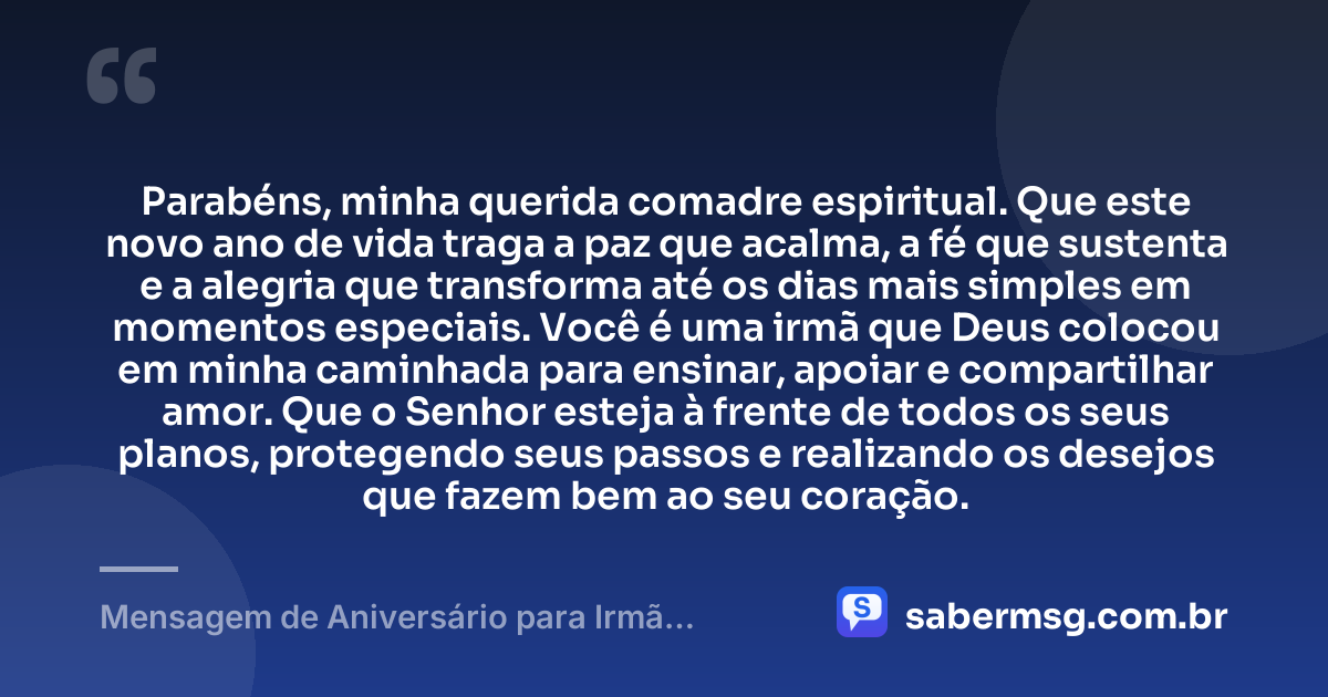 Parabéns, minha querida comadre espiritual. Que este novo ano de vida traga a paz que acalma, a fé que sustenta e a alegria que transforma até os dias mais simples em momentos especiais. Você é uma irmã que Deus colocou em minha caminhada para ensinar, apoiar e compartilhar amor. Que o Senhor esteja à frente de todos os seus planos, protegendo seus passos e realizando os desejos que fazem bem ao seu coração. — Mensagem de Aniversário para Irmã Comadre Espiritual
