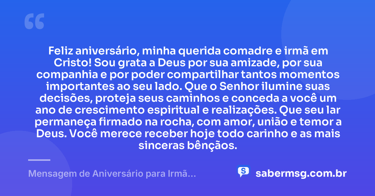 Feliz aniversário, minha querida comadre e irmã em Cristo! Sou grata a Deus por sua amizade, por sua companhia e por poder compartilhar tantos momentos importantes ao seu lado. Que o Senhor ilumine suas decisões, proteja seus caminhos e conceda a você um ano de crescimento espiritual e realizações. Que seu lar permaneça firmado na rocha, com amor, união e temor a Deus. Você merece receber hoje todo carinho e as mais sinceras bênçãos. — Mensagem de Aniversário para Irmã Comadre Evangélica