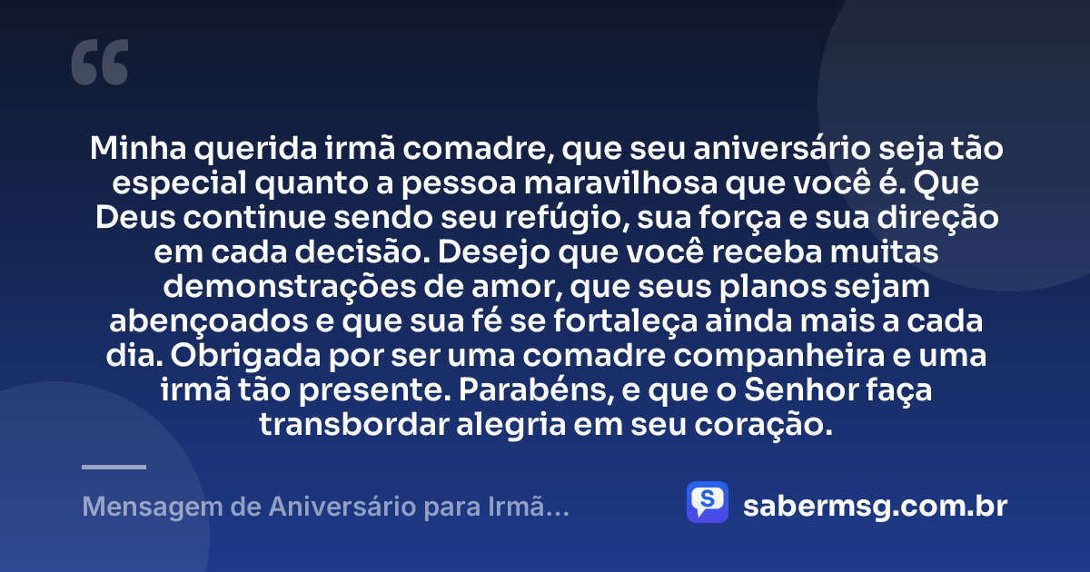 Minha querida irmã comadre, que seu aniversário seja tão especial quanto a pessoa maravilhosa que você é. Que Deus continue sendo seu refúgio, sua força e sua direção em cada decisão. Desejo que você receba muitas demonstrações de amor, que seus planos sejam abençoados e que sua fé se fortaleça ainda mais a cada dia. Obrigada por ser uma comadre companheira e uma irmã tão presente. Parabéns, e que o Senhor faça transbordar alegria em seu coração. — Mensagem de Aniversário para Irmã Comadre Evangélica