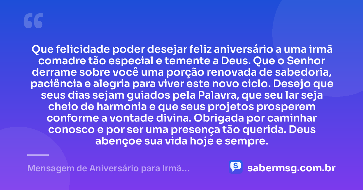 Que felicidade poder desejar feliz aniversário a uma irmã comadre tão especial e temente a Deus. Que o Senhor derrame sobre você uma porção renovada de sabedoria, paciência e alegria para viver este novo ciclo. Desejo que seus dias sejam guiados pela Palavra, que seu lar seja cheio de harmonia e que seus projetos prosperem conforme a vontade divina. Obrigada por caminhar conosco e por ser uma presença tão querida. Deus abençoe sua vida hoje e sempre. — Mensagem de Aniversário para Irmã Comadre Evangélica