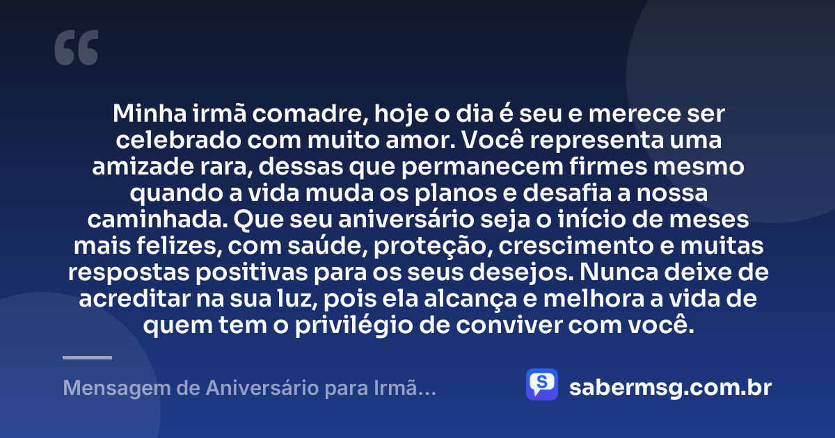 Minha irmã comadre, hoje o dia é seu e merece ser celebrado com muito amor. Você representa uma amizade rara, dessas que permanecem firmes mesmo quando a vida muda os planos e desafia a nossa caminhada. Que seu aniversário seja o início de meses mais felizes, com saúde, proteção, crescimento e muitas respostas positivas para os seus desejos. Nunca deixe de acreditar na sua luz, pois ela alcança e melhora a vida de quem tem o privilégio de conviver com você. — Mensagem de Aniversário para Irmã Comadre Original