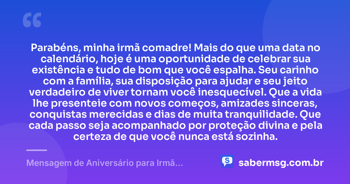 Parabéns, minha irmã comadre! Mais do que uma data no calendário, hoje é uma oportunidade de celebrar sua existência e tudo de bom que você espalha. Seu carinho com a família, sua disposição para ajudar e seu jeito verdadeiro de viver tornam você inesquecível. Que a vida lhe presenteie com novos começos, amizades sinceras, conquistas merecidas e dias de muita tranquilidade. Que cada passo seja acompanhado por proteção divina e pela certeza de que você nunca está sozinha. — Mensagem de Aniversário para Irmã Comadre Original