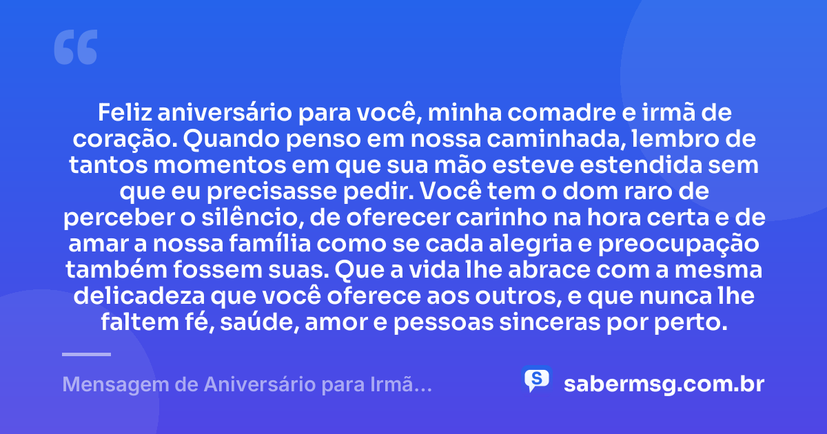 Feliz aniversário para você, minha comadre e irmã de coração. Quando penso em nossa caminhada, lembro de tantos momentos em que sua mão esteve estendida sem que eu precisasse pedir. Você tem o dom raro de perceber o silêncio, de oferecer carinho na hora certa e de amar a nossa família como se cada alegria e preocupação também fossem suas. Que a vida lhe abrace com a mesma delicadeza que você oferece aos outros, e que nunca lhe faltem fé, saúde, amor e pessoas sinceras por perto. — Mensagem de Aniversário para Irmã Comadre para Chorar