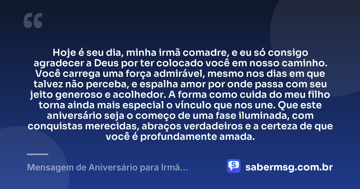 Hoje é seu dia, minha irmã comadre, e eu só consigo agradecer a Deus por ter colocado você em nosso caminho. Você carrega uma força admirável, mesmo nos dias em que talvez não perceba, e espalha amor por onde passa com seu jeito generoso e acolhedor. A forma como cuida do meu filho torna ainda mais especial o vínculo que nos une. Que este aniversário seja o começo de uma fase iluminada, com conquistas merecidas, abraços verdadeiros e a certeza de que você é profundamente amada. — Mensagem de Aniversário para Irmã Comadre para Chorar