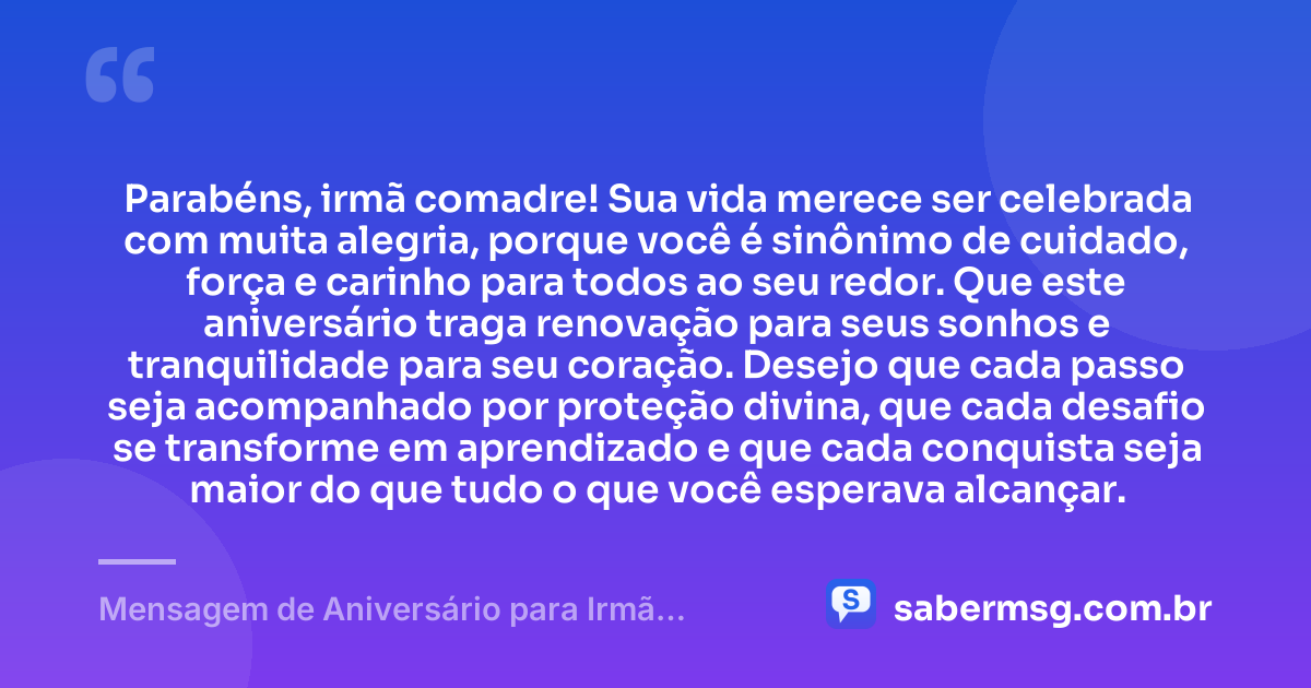 Parabéns, irmã comadre! Sua vida merece ser celebrada com muita alegria, porque você é sinônimo de cuidado, força e carinho para todos ao seu redor. Que este aniversário traga renovação para seus sonhos e tranquilidade para seu coração. Desejo que cada passo seja acompanhado por proteção divina, que cada desafio se transforme em aprendizado e que cada conquista seja maior do que tudo o que você esperava alcançar. — Mensagem de Aniversário para Irmã Comadre para Status