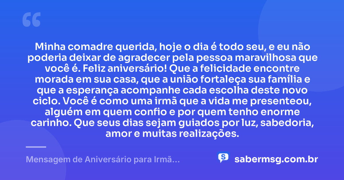 Minha comadre querida, hoje o dia é todo seu, e eu não poderia deixar de agradecer pela pessoa maravilhosa que você é. Feliz aniversário! Que a felicidade encontre morada em sua casa, que a união fortaleça sua família e que a esperança acompanhe cada escolha deste novo ciclo. Você é como uma irmã que a vida me presenteou, alguém em quem confio e por quem tenho enorme carinho. Que seus dias sejam guiados por luz, sabedoria, amor e muitas realizações. — Mensagem de Aniversário para Irmã Comadre para WhatsApp