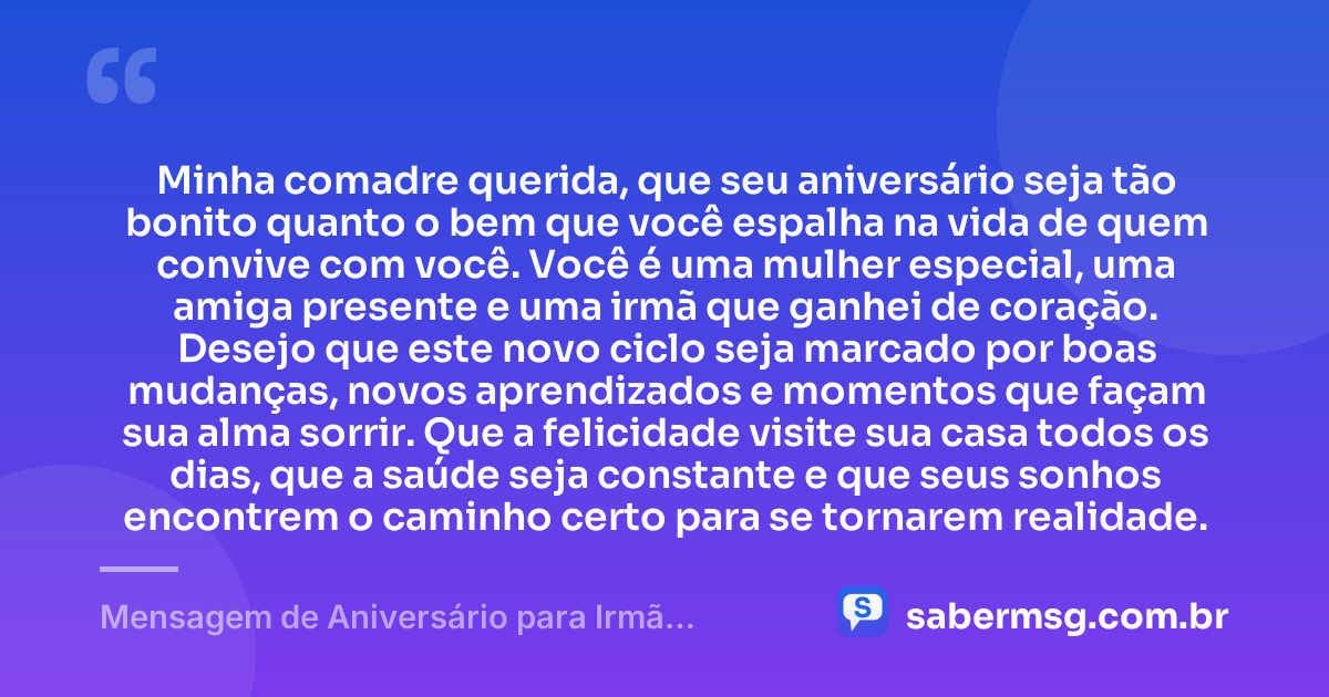 Minha comadre querida, que seu aniversário seja tão bonito quanto o bem que você espalha na vida de quem convive com você. Você é uma mulher especial, uma amiga presente e uma irmã que ganhei de coração. Desejo que este novo ciclo seja marcado por boas mudanças, novos aprendizados e momentos que façam sua alma sorrir. Que a felicidade visite sua casa todos os dias, que a saúde seja constante e que seus sonhos encontrem o caminho certo para se tornarem realidade. — Mensagem de Aniversário para Irmã Comadre para WhatsApp