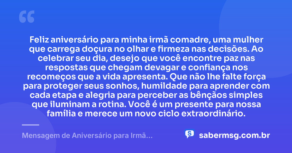 Feliz aniversário para minha irmã comadre, uma mulher que carrega doçura no olhar e firmeza nas decisões. Ao celebrar seu dia, desejo que você encontre paz nas respostas que chegam devagar e confiança nos recomeços que a vida apresenta. Que não lhe falte força para proteger seus sonhos, humildade para aprender com cada etapa e alegria para perceber as bênçãos simples que iluminam a rotina. Você é um presente para nossa família e merece um novo ciclo extraordinário. — Mensagem de Aniversário para Irmã Comadre Reflexiva