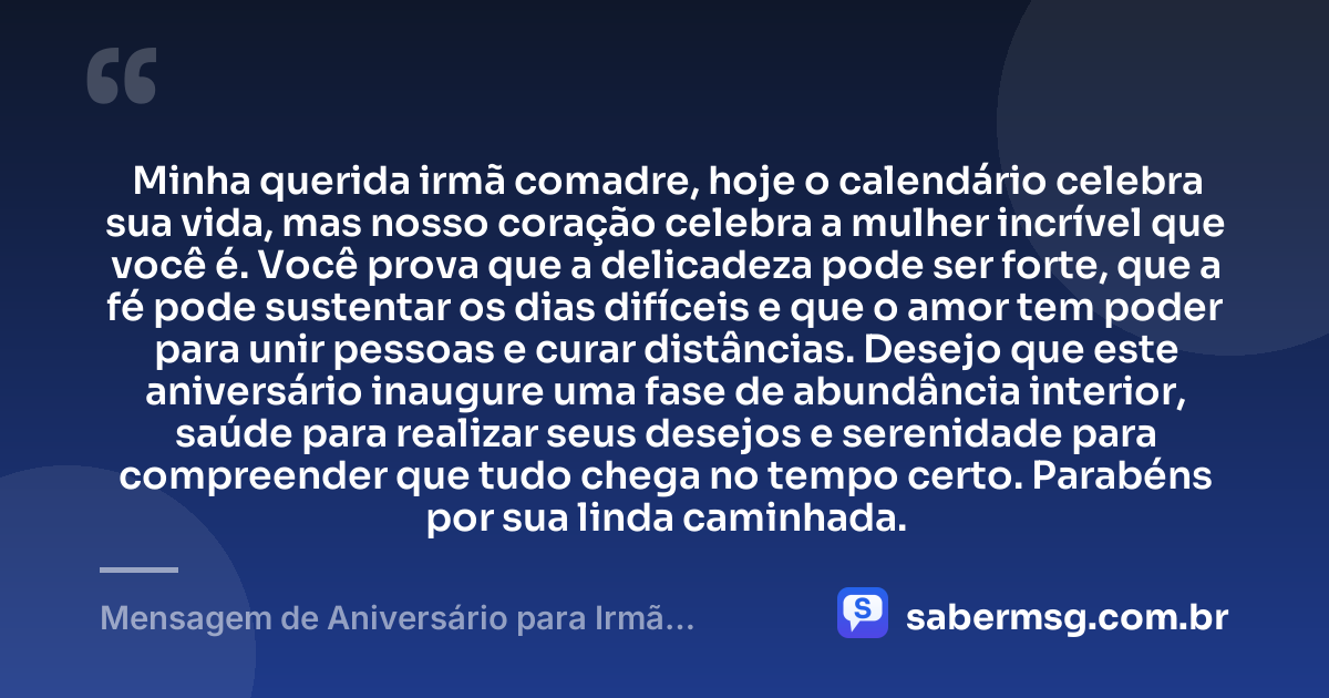 Minha querida irmã comadre, hoje o calendário celebra sua vida, mas nosso coração celebra a mulher incrível que você é. Você prova que a delicadeza pode ser forte, que a fé pode sustentar os dias difíceis e que o amor tem poder para unir pessoas e curar distâncias. Desejo que este aniversário inaugure uma fase de abundância interior, saúde para realizar seus desejos e serenidade para compreender que tudo chega no tempo certo. Parabéns por sua linda caminhada. — Mensagem de Aniversário para Irmã Comadre Reflexiva