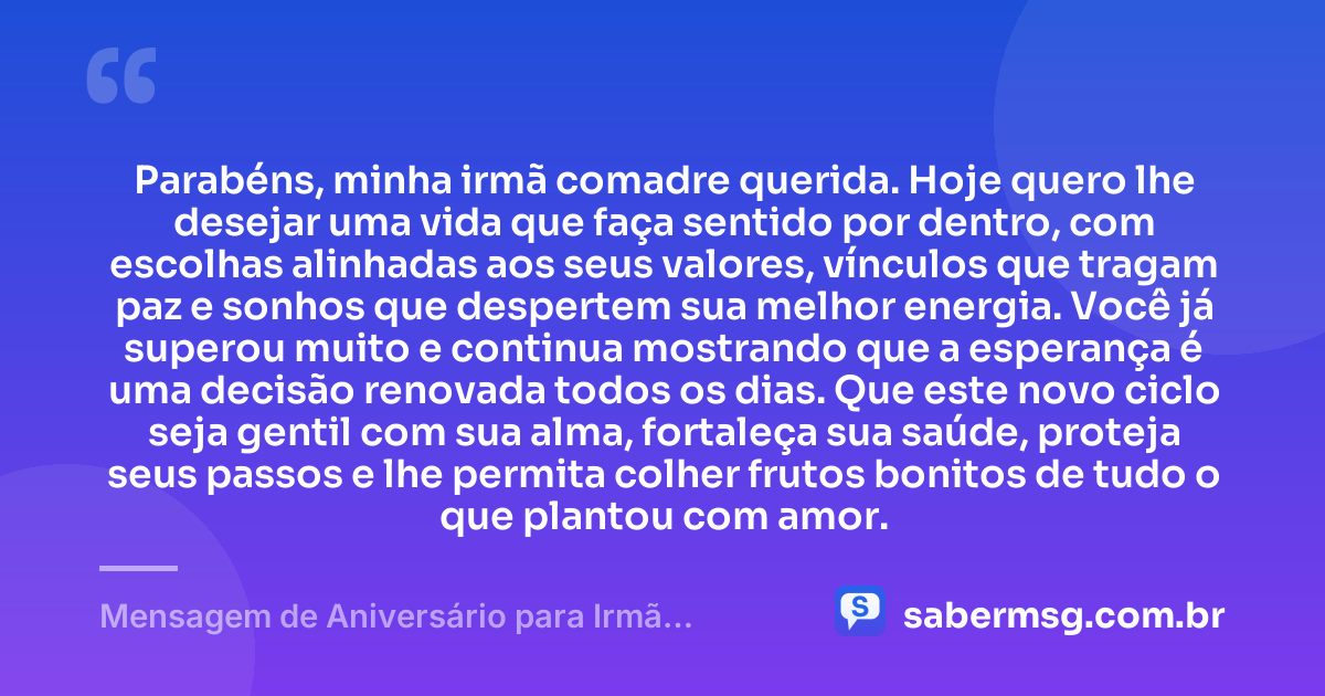 Parabéns, minha irmã comadre querida. Hoje quero lhe desejar uma vida que faça sentido por dentro, com escolhas alinhadas aos seus valores, vínculos que tragam paz e sonhos que despertem sua melhor energia. Você já superou muito e continua mostrando que a esperança é uma decisão renovada todos os dias. Que este novo ciclo seja gentil com sua alma, fortaleça sua saúde, proteja seus passos e lhe permita colher frutos bonitos de tudo o que plantou com amor. — Mensagem de Aniversário para Irmã Comadre Reflexiva
