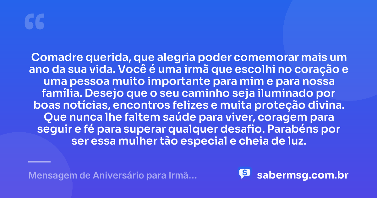 Comadre querida, que alegria poder comemorar mais um ano da sua vida. Você é uma irmã que escolhi no coração e uma pessoa muito importante para mim e para nossa família. Desejo que o seu caminho seja iluminado por boas notícias, encontros felizes e muita proteção divina. Que nunca lhe faltem saúde para viver, coragem para seguir e fé para superar qualquer desafio. Parabéns por ser essa mulher tão especial e cheia de luz. — Mensagem de Aniversário para Irmã Comadre Simples