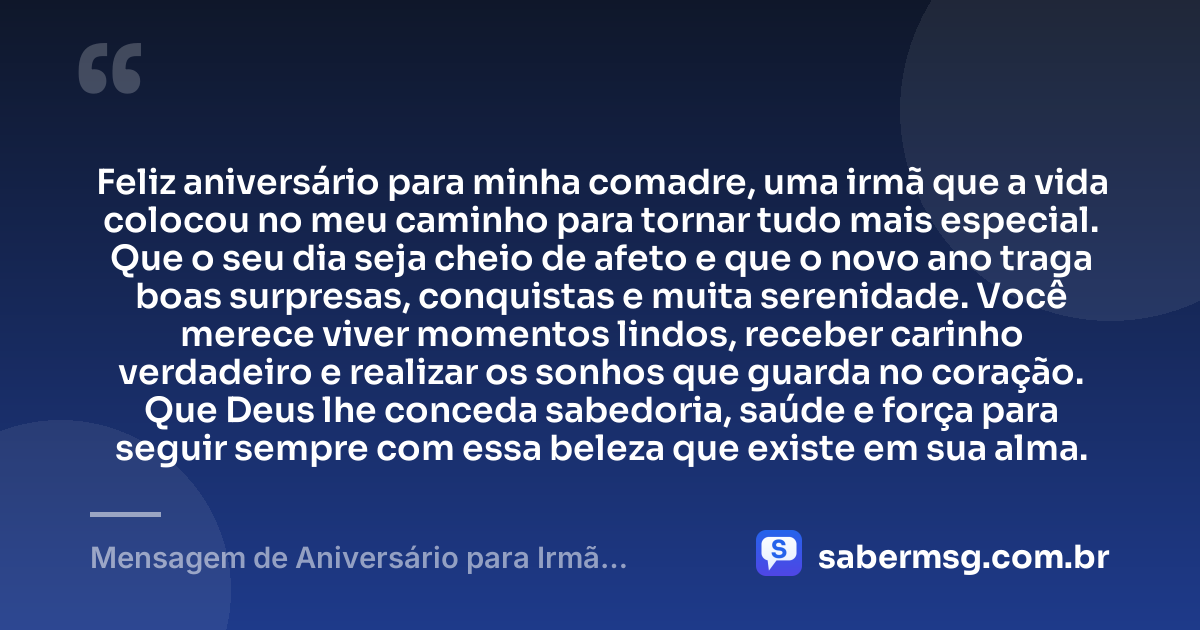 Feliz aniversário para minha comadre, uma irmã que a vida colocou no meu caminho para tornar tudo mais especial. Que o seu dia seja cheio de afeto e que o novo ano traga boas surpresas, conquistas e muita serenidade. Você merece viver momentos lindos, receber carinho verdadeiro e realizar os sonhos que guarda no coração. Que Deus lhe conceda sabedoria, saúde e força para seguir sempre com essa beleza que existe em sua alma. — Mensagem de Aniversário para Irmã Comadre Simples