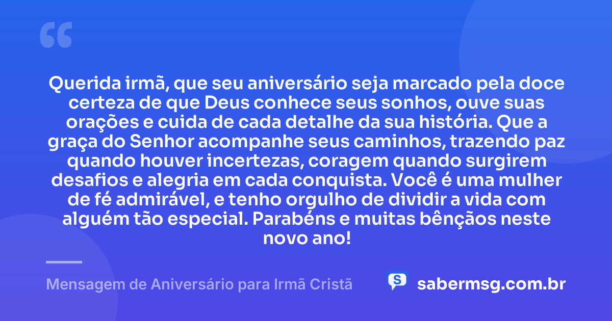 Querida irmã, que seu aniversário seja marcado pela doce certeza de que Deus conhece seus sonhos, ouve suas orações e cuida de cada detalhe da sua história. Que a graça do Senhor acompanhe seus caminhos, trazendo paz quando houver incertezas, coragem quando surgirem desafios e alegria em cada conquista. Você é uma mulher de fé admirável, e tenho orgulho de dividir a vida com alguém tão especial. Parabéns e muitas bênçãos neste novo ano! — Mensagem de Aniversário para Irmã Cristã