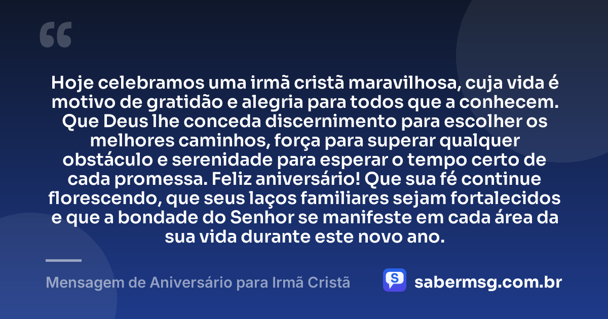 Hoje celebramos uma irmã cristã maravilhosa, cuja vida é motivo de gratidão e alegria para todos que a conhecem. Que Deus lhe conceda discernimento para escolher os melhores caminhos, força para superar qualquer obstáculo e serenidade para esperar o tempo certo de cada promessa. Feliz aniversário! Que sua fé continue florescendo, que seus laços familiares sejam fortalecidos e que a bondade do Senhor se manifeste em cada área da sua vida durante este novo ano. — Mensagem de Aniversário para Irmã Cristã