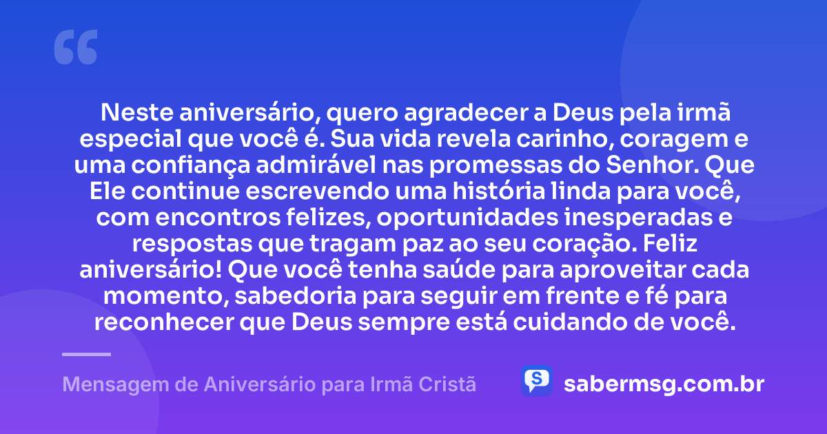 Neste aniversário, quero agradecer a Deus pela irmã especial que você é. Sua vida revela carinho, coragem e uma confiança admirável nas promessas do Senhor. Que Ele continue escrevendo uma história linda para você, com encontros felizes, oportunidades inesperadas e respostas que tragam paz ao seu coração. Feliz aniversário! Que você tenha saúde para aproveitar cada momento, sabedoria para seguir em frente e fé para reconhecer que Deus sempre está cuidando de você. — Mensagem de Aniversário para Irmã Cristã
