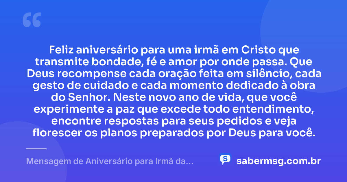 Feliz aniversário para uma irmã em Cristo que transmite bondade, fé e amor por onde passa. Que Deus recompense cada oração feita em silêncio, cada gesto de cuidado e cada momento dedicado à obra do Senhor. Neste novo ano de vida, que você experimente a paz que excede todo entendimento, encontre respostas para seus pedidos e veja florescer os planos preparados por Deus para você. — Mensagem de Aniversário para Irmã da Igreja