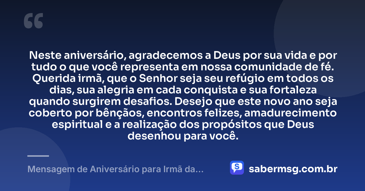Neste aniversário, agradecemos a Deus por sua vida e por tudo o que você representa em nossa comunidade de fé. Querida irmã, que o Senhor seja seu refúgio em todos os dias, sua alegria em cada conquista e sua fortaleza quando surgirem desafios. Desejo que este novo ano seja coberto por bênçãos, encontros felizes, amadurecimento espiritual e a realização dos propósitos que Deus desenhou para você. — Mensagem de Aniversário para Irmã da Igreja