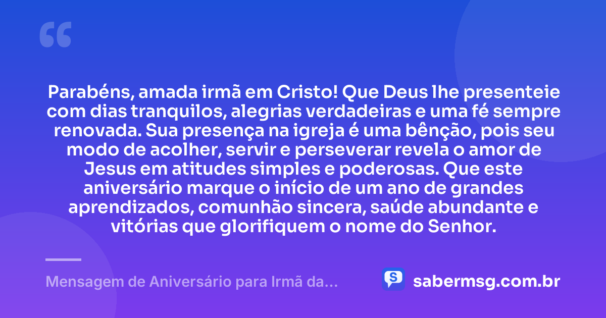 Parabéns, amada irmã em Cristo! Que Deus lhe presenteie com dias tranquilos, alegrias verdadeiras e uma fé sempre renovada. Sua presença na igreja é uma bênção, pois seu modo de acolher, servir e perseverar revela o amor de Jesus em atitudes simples e poderosas. Que este aniversário marque o início de um ano de grandes aprendizados, comunhão sincera, saúde abundante e vitórias que glorifiquem o nome do Senhor. — Mensagem de Aniversário para Irmã da Igreja