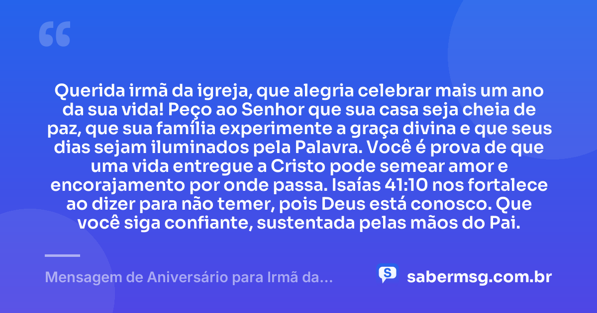 Querida irmã da igreja, que alegria celebrar mais um ano da sua vida! Peço ao Senhor que sua casa seja cheia de paz, que sua família experimente a graça divina e que seus dias sejam iluminados pela Palavra. Você é prova de que uma vida entregue a Cristo pode semear amor e encorajamento por onde passa. Isaías 41:10 nos fortalece ao dizer para não temer, pois Deus está conosco. Que você siga confiante, sustentada pelas mãos do Pai. — Mensagem de Aniversário para Irmã da Igreja com Versículo