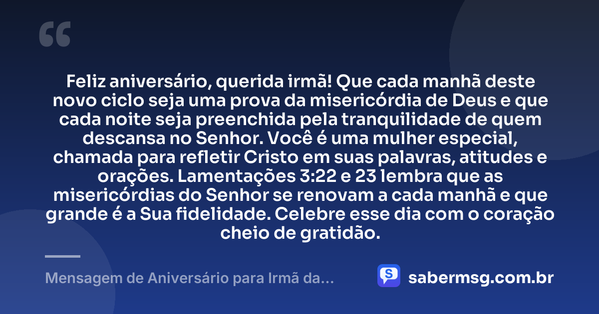 Feliz aniversário, querida irmã! Que cada manhã deste novo ciclo seja uma prova da misericórdia de Deus e que cada noite seja preenchida pela tranquilidade de quem descansa no Senhor. Você é uma mulher especial, chamada para refletir Cristo em suas palavras, atitudes e orações. Lamentações 3:22 e 23 lembra que as misericórdias do Senhor se renovam a cada manhã e que grande é a Sua fidelidade. Celebre esse dia com o coração cheio de gratidão. — Mensagem de Aniversário para Irmã da Igreja com Versículo