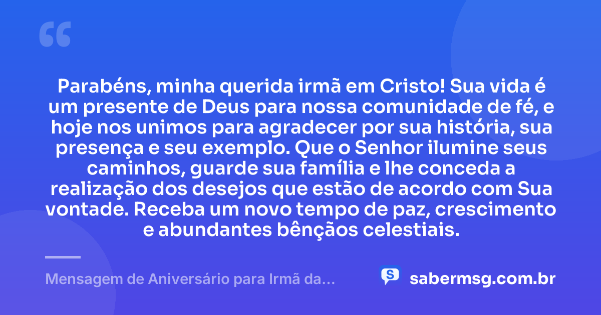 Parabéns, minha querida irmã em Cristo! Sua vida é um presente de Deus para nossa comunidade de fé, e hoje nos unimos para agradecer por sua história, sua presença e seu exemplo. Que o Senhor ilumine seus caminhos, guarde sua família e lhe conceda a realização dos desejos que estão de acordo com Sua vontade. Receba um novo tempo de paz, crescimento e abundantes bênçãos celestiais. — Mensagem de Aniversário para Irmã da Igreja Evangélica