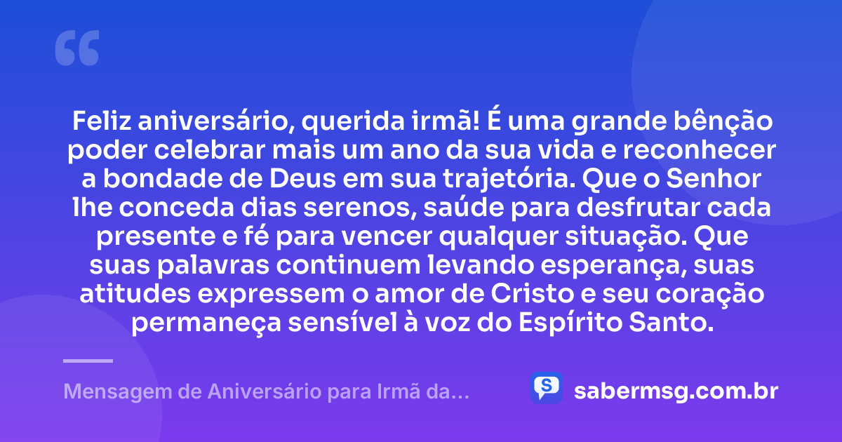 Feliz aniversário, querida irmã! É uma grande bênção poder celebrar mais um ano da sua vida e reconhecer a bondade de Deus em sua trajetória. Que o Senhor lhe conceda dias serenos, saúde para desfrutar cada presente e fé para vencer qualquer situação. Que suas palavras continuem levando esperança, suas atitudes expressem o amor de Cristo e seu coração permaneça sensível à voz do Espírito Santo. — Mensagem de Aniversário para Irmã da Igreja Evangélica