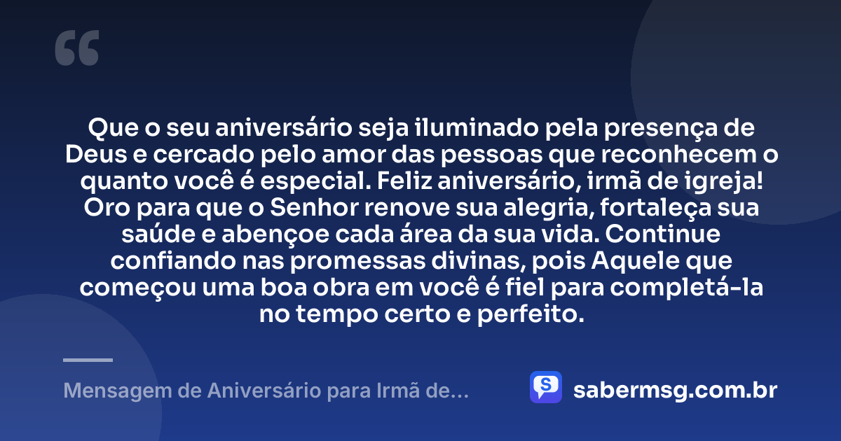 Que o seu aniversário seja iluminado pela presença de Deus e cercado pelo amor das pessoas que reconhecem o quanto você é especial. Feliz aniversário, irmã de igreja! Oro para que o Senhor renove sua alegria, fortaleça sua saúde e abençoe cada área da sua vida. Continue confiando nas promessas divinas, pois Aquele que começou uma boa obra em você é fiel para completá-la no tempo certo e perfeito. — Mensagem de Aniversário para Irmã de Igreja