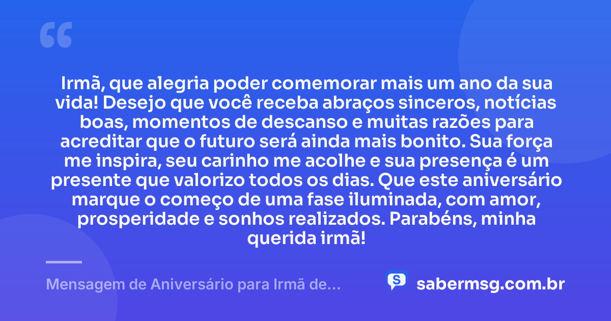 Irmã, que alegria poder comemorar mais um ano da sua vida! Desejo que você receba abraços sinceros, notícias boas, momentos de descanso e muitas razões para acreditar que o futuro será ainda mais bonito. Sua força me inspira, seu carinho me acolhe e sua presença é um presente que valorizo todos os dias. Que este aniversário marque o começo de uma fase iluminada, com amor, prosperidade e sonhos realizados. Parabéns, minha querida irmã! — Mensagem de Aniversário para Irmã de WhatsApp