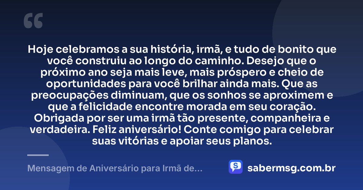 Hoje celebramos a sua história, irmã, e tudo de bonito que você construiu ao longo do caminho. Desejo que o próximo ano seja mais leve, mais próspero e cheio de oportunidades para você brilhar ainda mais. Que as preocupações diminuam, que os sonhos se aproximem e que a felicidade encontre morada em seu coração. Obrigada por ser uma irmã tão presente, companheira e verdadeira. Feliz aniversário! Conte comigo para celebrar suas vitórias e apoiar seus planos. — Mensagem de Aniversário para Irmã de WhatsApp