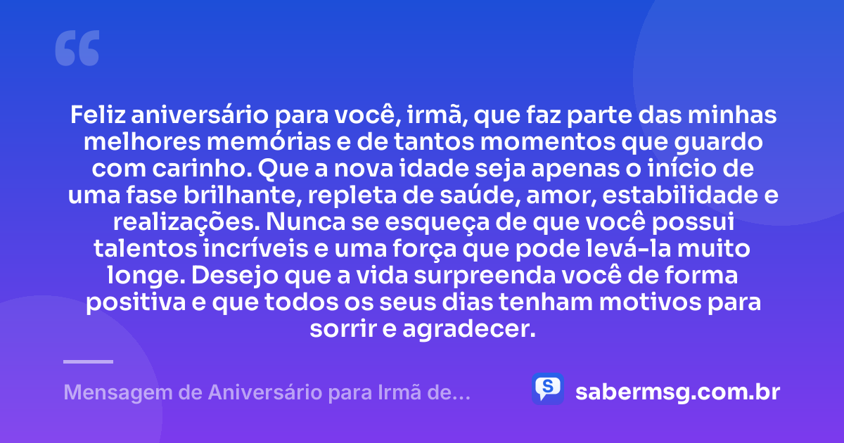 Feliz aniversário para você, irmã, que faz parte das minhas melhores memórias e de tantos momentos que guardo com carinho. Que a nova idade seja apenas o início de uma fase brilhante, repleta de saúde, amor, estabilidade e realizações. Nunca se esqueça de que você possui talentos incríveis e uma força que pode levá-la muito longe. Desejo que a vida surpreenda você de forma positiva e que todos os seus dias tenham motivos para sorrir e agradecer. — Mensagem de Aniversário para Irmã de WhatsApp