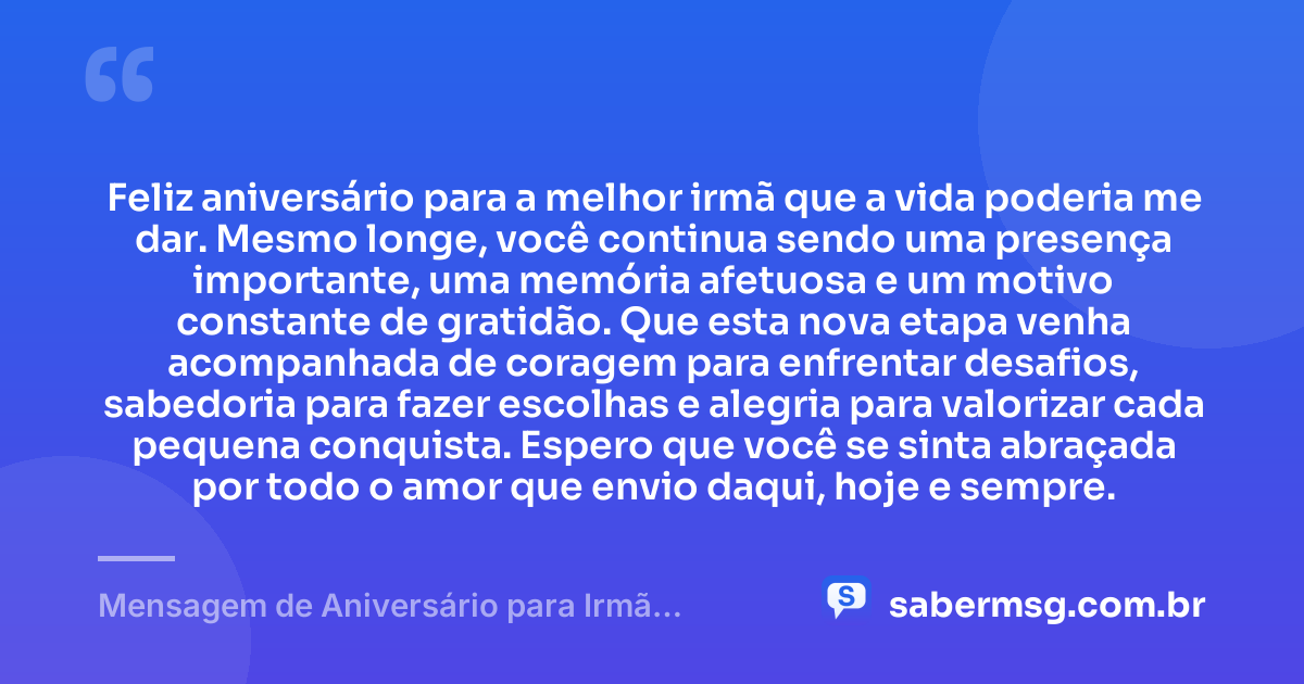 Feliz aniversário para a melhor irmã que a vida poderia me dar. Mesmo longe, você continua sendo uma presença importante, uma memória afetuosa e um motivo constante de gratidão. Que esta nova etapa venha acompanhada de coragem para enfrentar desafios, sabedoria para fazer escolhas e alegria para valorizar cada pequena conquista. Espero que você se sinta abraçada por todo o amor que envio daqui, hoje e sempre. — Mensagem de Aniversário para Irmã Distante