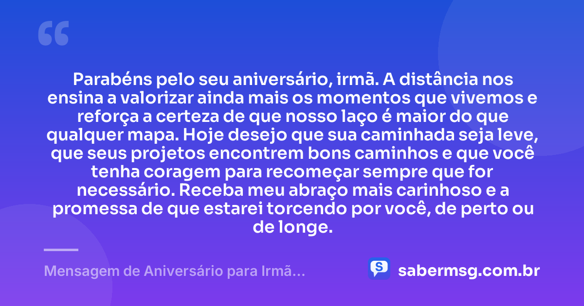 Parabéns pelo seu aniversário, irmã. A distância nos ensina a valorizar ainda mais os momentos que vivemos e reforça a certeza de que nosso laço é maior do que qualquer mapa. Hoje desejo que sua caminhada seja leve, que seus projetos encontrem bons caminhos e que você tenha coragem para recomeçar sempre que for necessário. Receba meu abraço mais carinhoso e a promessa de que estarei torcendo por você, de perto ou de longe. — Mensagem de Aniversário para Irmã Distante