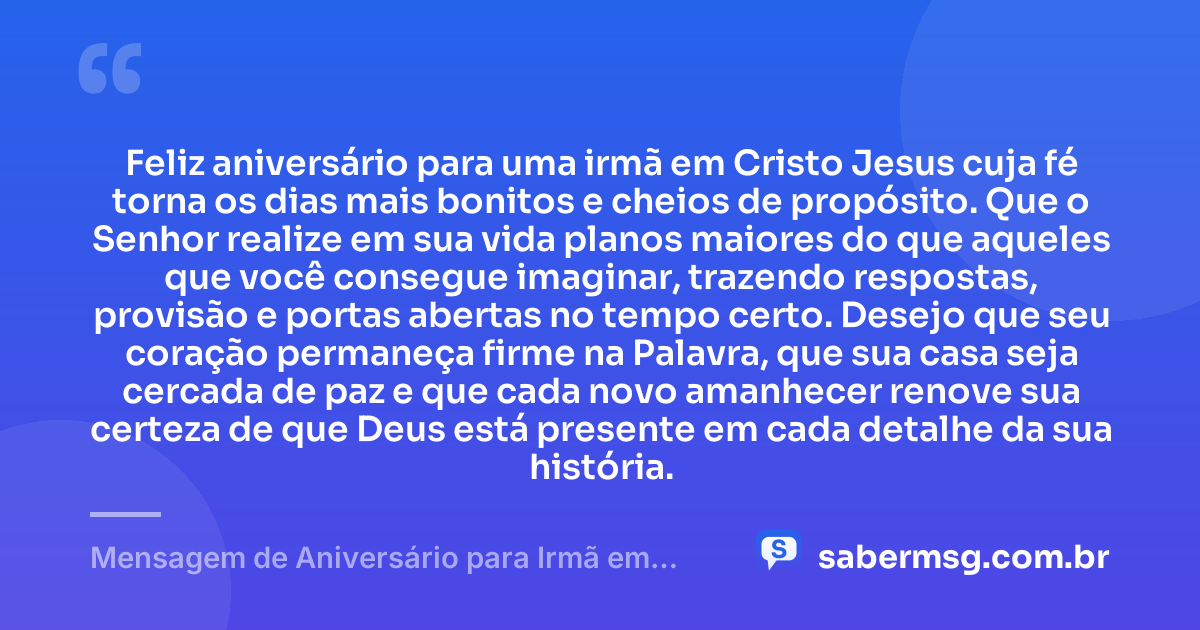Feliz aniversário para uma irmã em Cristo Jesus cuja fé torna os dias mais bonitos e cheios de propósito. Que o Senhor realize em sua vida planos maiores do que aqueles que você consegue imaginar, trazendo respostas, provisão e portas abertas no tempo certo. Desejo que seu coração permaneça firme na Palavra, que sua casa seja cercada de paz e que cada novo amanhecer renove sua certeza de que Deus está presente em cada detalhe da sua história. — Mensagem de Aniversário para Irmã em Cristo Jesus
