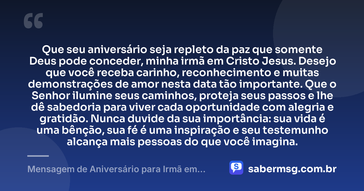 Que seu aniversário seja repleto da paz que somente Deus pode conceder, minha irmã em Cristo Jesus. Desejo que você receba carinho, reconhecimento e muitas demonstrações de amor nesta data tão importante. Que o Senhor ilumine seus caminhos, proteja seus passos e lhe dê sabedoria para viver cada oportunidade com alegria e gratidão. Nunca duvide da sua importância: sua vida é uma bênção, sua fé é uma inspiração e seu testemunho alcança mais pessoas do que você imagina. — Mensagem de Aniversário para Irmã em Cristo Jesus