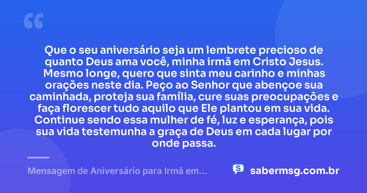 Que o seu aniversário seja um lembrete precioso de quanto Deus ama você, minha irmã em Cristo Jesus. Mesmo longe, quero que sinta meu carinho e minhas orações neste dia. Peço ao Senhor que abençoe sua caminhada, proteja sua família, cure suas preocupações e faça florescer tudo aquilo que Ele plantou em sua vida. Continue sendo essa mulher de fé, luz e esperança, pois sua vida testemunha a graça de Deus em cada lugar por onde passa. — Mensagem de Aniversário para Irmã em Cristo Jesus à Distância