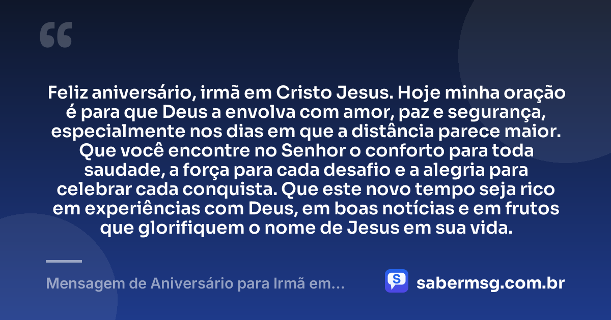Feliz aniversário, irmã em Cristo Jesus. Hoje minha oração é para que Deus a envolva com amor, paz e segurança, especialmente nos dias em que a distância parece maior. Que você encontre no Senhor o conforto para toda saudade, a força para cada desafio e a alegria para celebrar cada conquista. Que este novo tempo seja rico em experiências com Deus, em boas notícias e em frutos que glorifiquem o nome de Jesus em sua vida. — Mensagem de Aniversário para Irmã em Cristo Jesus à Distância
