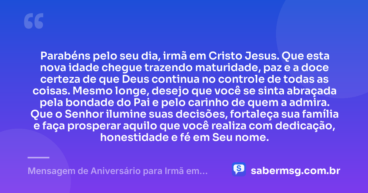 Parabéns pelo seu dia, irmã em Cristo Jesus. Que esta nova idade chegue trazendo maturidade, paz e a doce certeza de que Deus continua no controle de todas as coisas. Mesmo longe, desejo que você se sinta abraçada pela bondade do Pai e pelo carinho de quem a admira. Que o Senhor ilumine suas decisões, fortaleça sua família e faça prosperar aquilo que você realiza com dedicação, honestidade e fé em Seu nome. — Mensagem de Aniversário para Irmã em Cristo Jesus à Distância