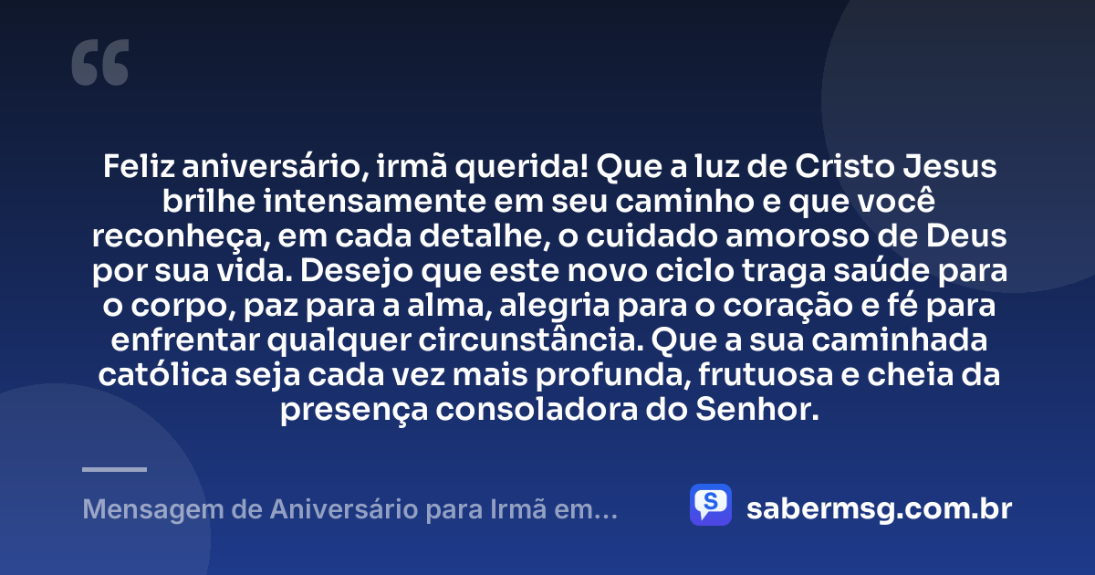 Feliz aniversário, irmã querida! Que a luz de Cristo Jesus brilhe intensamente em seu caminho e que você reconheça, em cada detalhe, o cuidado amoroso de Deus por sua vida. Desejo que este novo ciclo traga saúde para o corpo, paz para a alma, alegria para o coração e fé para enfrentar qualquer circunstância. Que a sua caminhada católica seja cada vez mais profunda, frutuosa e cheia da presença consoladora do Senhor. — Mensagem de Aniversário para Irmã em Cristo Jesus Católica