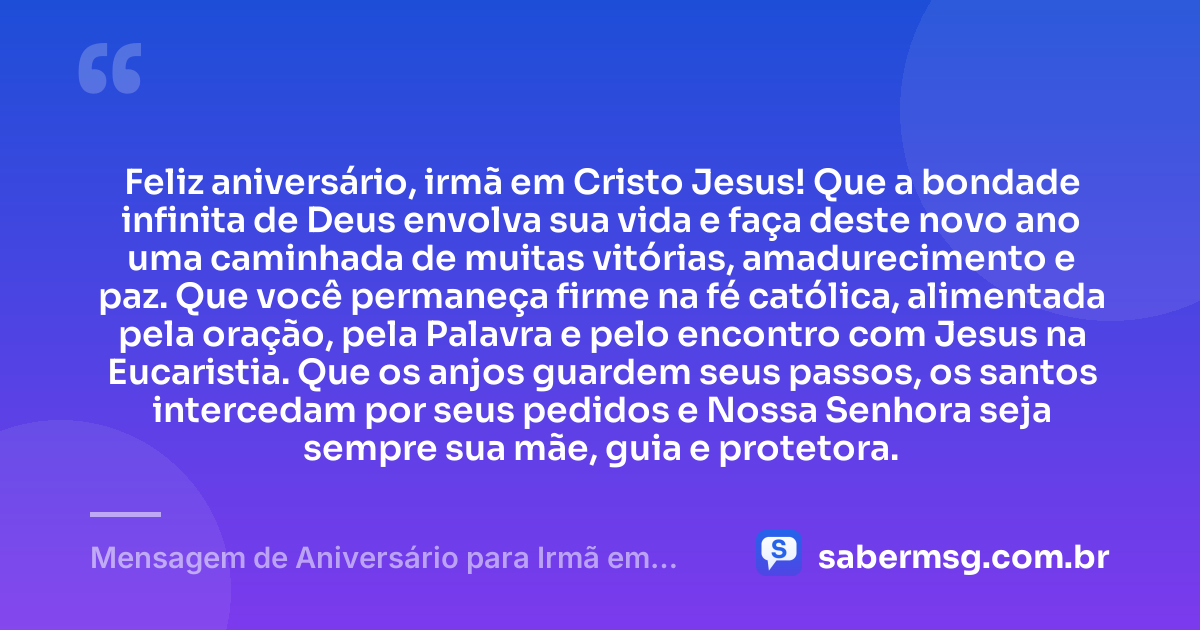Feliz aniversário, irmã em Cristo Jesus! Que a bondade infinita de Deus envolva sua vida e faça deste novo ano uma caminhada de muitas vitórias, amadurecimento e paz. Que você permaneça firme na fé católica, alimentada pela oração, pela Palavra e pelo encontro com Jesus na Eucaristia. Que os anjos guardem seus passos, os santos intercedam por seus pedidos e Nossa Senhora seja sempre sua mãe, guia e protetora. — Mensagem de Aniversário para Irmã em Cristo Jesus Católica