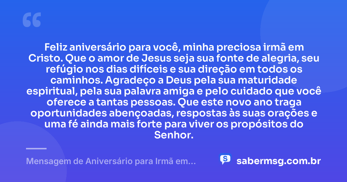 Feliz aniversário para você, minha preciosa irmã em Cristo. Que o amor de Jesus seja sua fonte de alegria, seu refúgio nos dias difíceis e sua direção em todos os caminhos. Agradeço a Deus pela sua maturidade espiritual, pela sua palavra amiga e pelo cuidado que você oferece a tantas pessoas. Que este novo ano traga oportunidades abençoadas, respostas às suas orações e uma fé ainda mais forte para viver os propósitos do Senhor. — Mensagem de Aniversário para Irmã em Cristo Jesus com Carinho