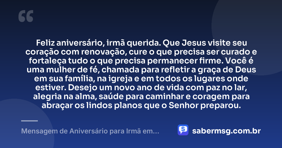 Feliz aniversário, irmã querida. Que Jesus visite seu coração com renovação, cure o que precisa ser curado e fortaleça tudo o que precisa permanecer firme. Você é uma mulher de fé, chamada para refletir a graça de Deus em sua família, na igreja e em todos os lugares onde estiver. Desejo um novo ano de vida com paz no lar, alegria na alma, saúde para caminhar e coragem para abraçar os lindos planos que o Senhor preparou. — Mensagem de Aniversário para Irmã em Cristo Jesus com Carinho