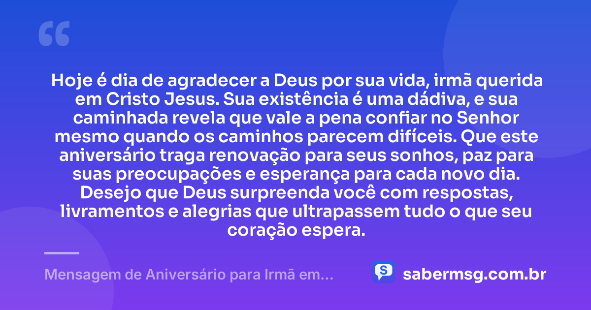 Hoje é dia de agradecer a Deus por sua vida, irmã querida em Cristo Jesus. Sua existência é uma dádiva, e sua caminhada revela que vale a pena confiar no Senhor mesmo quando os caminhos parecem difíceis. Que este aniversário traga renovação para seus sonhos, paz para suas preocupações e esperança para cada novo dia. Desejo que Deus surpreenda você com respostas, livramentos e alegrias que ultrapassem tudo o que seu coração espera. — Mensagem de Aniversário para Irmã em Cristo Jesus com Carinho