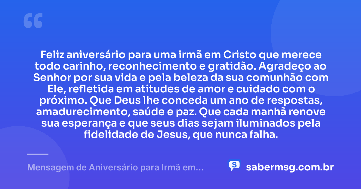 Feliz aniversário para uma irmã em Cristo que merece todo carinho, reconhecimento e gratidão. Agradeço ao Senhor por sua vida e pela beleza da sua comunhão com Ele, refletida em atitudes de amor e cuidado com o próximo. Que Deus lhe conceda um ano de respostas, amadurecimento, saúde e paz. Que cada manhã renove sua esperança e que seus dias sejam iluminados pela fidelidade de Jesus, que nunca falha. — Mensagem de Aniversário para Irmã em Cristo Jesus com Gratidão