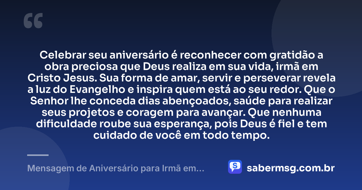 Celebrar seu aniversário é reconhecer com gratidão a obra preciosa que Deus realiza em sua vida, irmã em Cristo Jesus. Sua forma de amar, servir e perseverar revela a luz do Evangelho e inspira quem está ao seu redor. Que o Senhor lhe conceda dias abençoados, saúde para realizar seus projetos e coragem para avançar. Que nenhuma dificuldade roube sua esperança, pois Deus é fiel e tem cuidado de você em todo tempo. — Mensagem de Aniversário para Irmã em Cristo Jesus com Gratidão