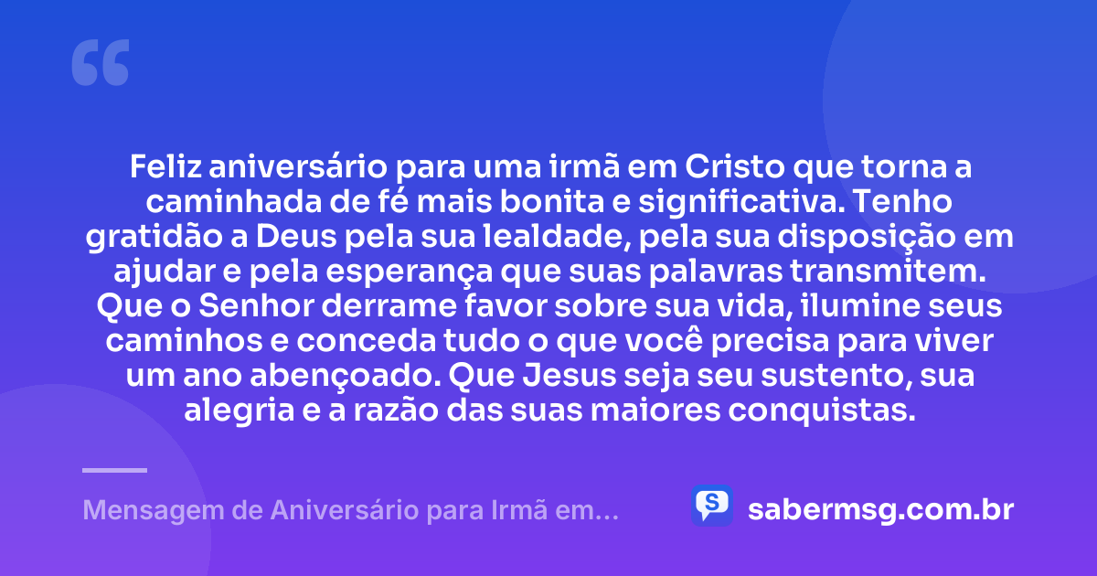 Feliz aniversário para uma irmã em Cristo que torna a caminhada de fé mais bonita e significativa. Tenho gratidão a Deus pela sua lealdade, pela sua disposição em ajudar e pela esperança que suas palavras transmitem. Que o Senhor derrame favor sobre sua vida, ilumine seus caminhos e conceda tudo o que você precisa para viver um ano abençoado. Que Jesus seja seu sustento, sua alegria e a razão das suas maiores conquistas. — Mensagem de Aniversário para Irmã em Cristo Jesus com Gratidão