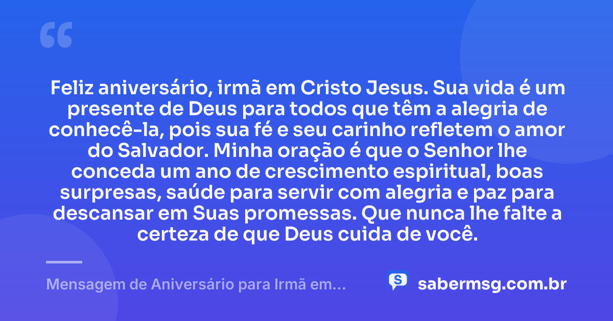 Feliz aniversário, irmã em Cristo Jesus. Sua vida é um presente de Deus para todos que têm a alegria de conhecê-la, pois sua fé e seu carinho refletem o amor do Salvador. Minha oração é que o Senhor lhe conceda um ano de crescimento espiritual, boas surpresas, saúde para servir com alegria e paz para descansar em Suas promessas. Que nunca lhe falte a certeza de que Deus cuida de você. — Mensagem de Aniversário para Irmã em Cristo Jesus com Oração