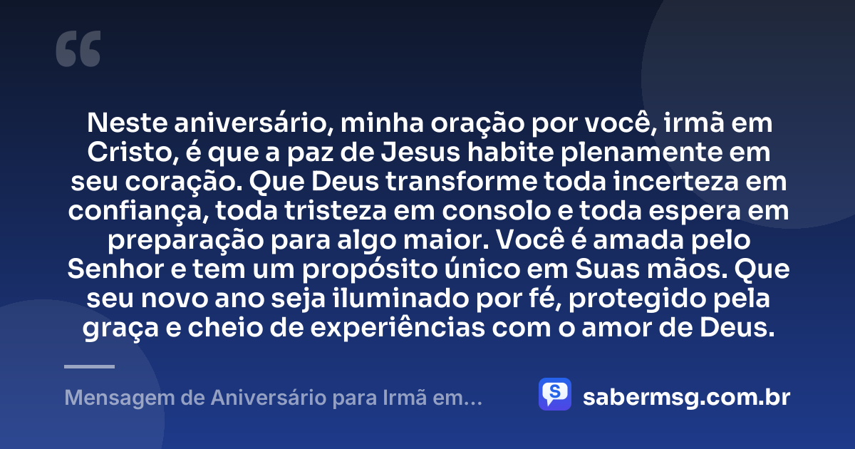 Neste aniversário, minha oração por você, irmã em Cristo, é que a paz de Jesus habite plenamente em seu coração. Que Deus transforme toda incerteza em confiança, toda tristeza em consolo e toda espera em preparação para algo maior. Você é amada pelo Senhor e tem um propósito único em Suas mãos. Que seu novo ano seja iluminado por fé, protegido pela graça e cheio de experiências com o amor de Deus. — Mensagem de Aniversário para Irmã em Cristo Jesus com Oração