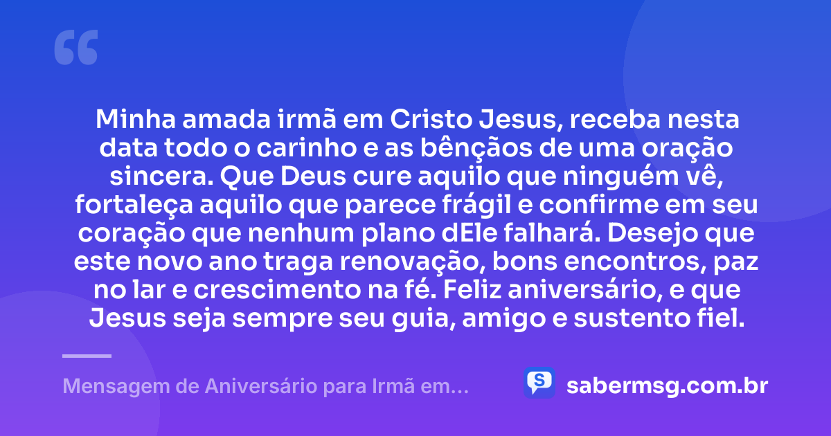 Minha amada irmã em Cristo Jesus, receba nesta data todo o carinho e as bênçãos de uma oração sincera. Que Deus cure aquilo que ninguém vê, fortaleça aquilo que parece frágil e confirme em seu coração que nenhum plano dEle falhará. Desejo que este novo ano traga renovação, bons encontros, paz no lar e crescimento na fé. Feliz aniversário, e que Jesus seja sempre seu guia, amigo e sustento fiel. — Mensagem de Aniversário para Irmã em Cristo Jesus com Oração